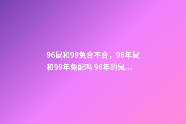 96鼠和99兔合不合，96年鼠和99年兔配吗 96年的鼠和99年的兔配不配，96年属鼠的跟99年属兔的八字不合吗？-第1张-观点-玄机派